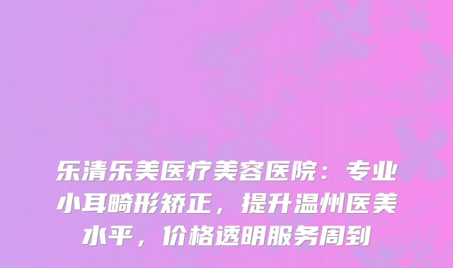 乐清乐美医疗美容医院：专业小耳畸形矫正，提升温州医美水平，价格透明服务周到