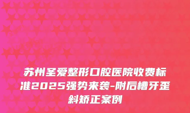 苏州圣爱整形口腔医院收费标准2025强势来袭-附后槽牙歪斜矫正案例
