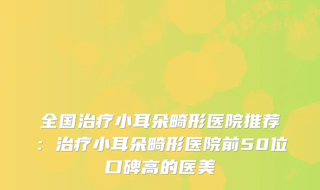 全国小耳朵畸形医院推荐：小耳朵畸形医院前50位口碑高的医美