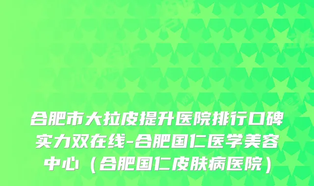 合肥市大拉皮提升医院排行口碑实力双在线-合肥国仁医学美容中心（合肥国仁皮肤病医院）
