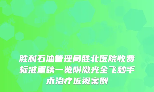 胜利石油管理局胜北医院收费标准重磅一览附激光全飞秒手术近视案例