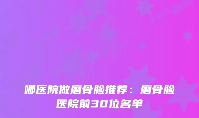 哪医院做磨骨脸推荐：磨骨脸医院前30位名单