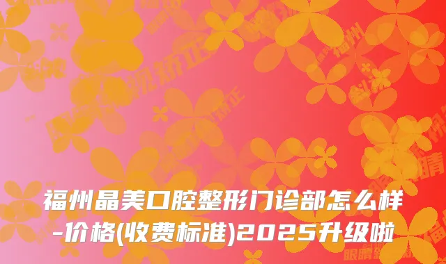 福州晶美口腔整形门诊部怎么样-价格(收费标准)2025升级啦