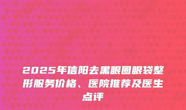 2025年信阳去黑眼圈眼袋整形服务价格、医院推荐及医生点评