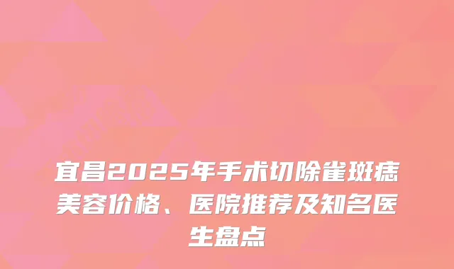 宜昌2025年手术切除雀斑痣美容价格、医院推荐及知名医生盘点