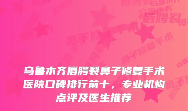 乌鲁木齐唇腭裂鼻子修复手术医院口碑排行前十,专业机构点评及医生推荐