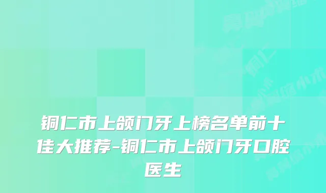 铜仁市上颌门牙上榜名单前十佳大推荐-铜仁市上颌门牙口腔医生