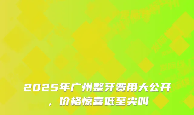 2025年广州整牙费用大公开，价格惊喜低至尖叫