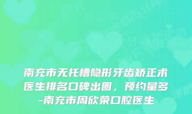 南充市无托槽隐形牙齿矫正术医生排名口碑出圈，预约量多-南充市周欣荣口腔医生
