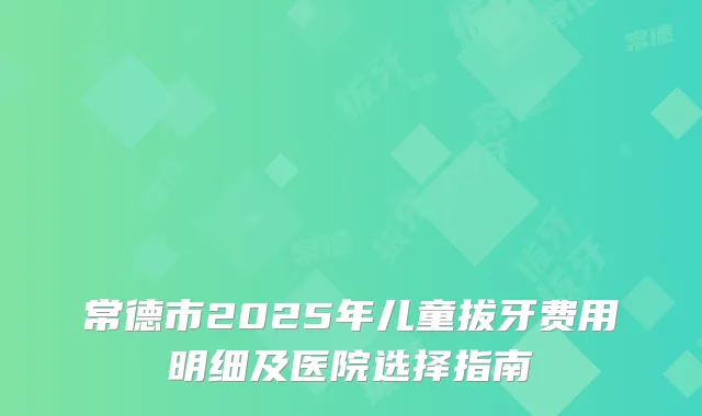 常德市2025年儿童拔牙费用明细及医院选择指南