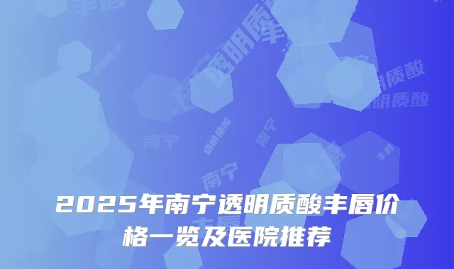 2025年南宁透明质酸丰唇价格一览及医院推荐