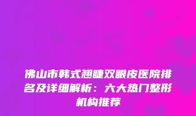 佛山市韩式翘睫双眼皮医院排名及详细解析：六大热门整形机构推荐