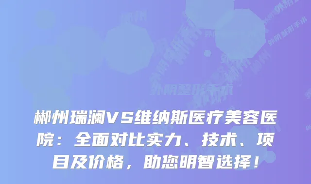 郴州瑞澜VS维纳斯医疗美容医院：全面对比实力、技术、项目及价格，助您明智选择！
