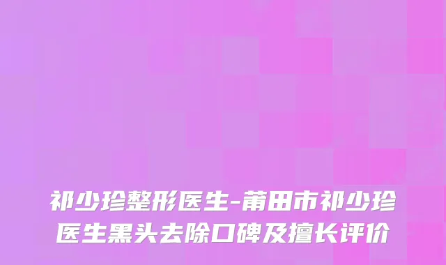 祁少珍整形医生-莆田市祁少珍医生黑头去除口碑及擅长评价