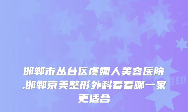 邯郸市丛台区虞媚人美容医院,邯郸京美整形外科看看哪一家更适合