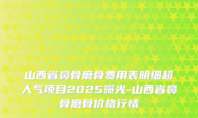 山西省鼻骨磨骨费用表明细超人气项目2025曝光-山西省鼻骨磨骨价格行情