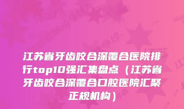江苏省牙齿咬合深覆合医院排行top10强汇集盘点（江苏省牙齿咬合深覆合口腔医院汇聚正规机构）