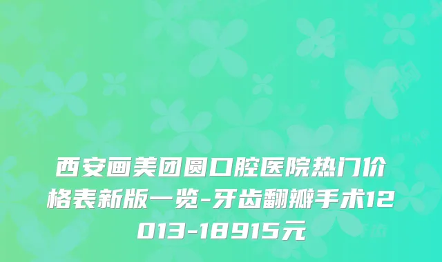 西安画美团圆口腔医院热门价格表新版一览-牙齿翻瓣手术12013-18915元