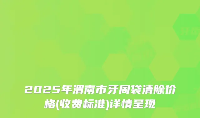 2025年渭南市牙周袋清除价格(收费标准)详情呈现