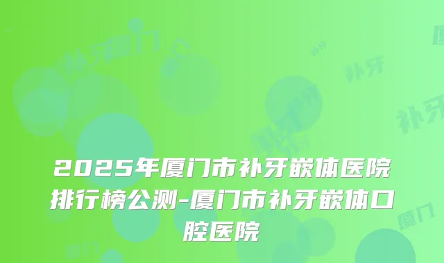 2025年厦门市补牙嵌体医院排行榜公测-厦门市补牙嵌体口腔医院