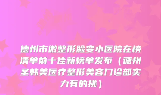 德州市微整形脸变小医院在榜清单前十佳新榜单发布（德州圣韩美医疗整形美容门诊部实力有的挑）