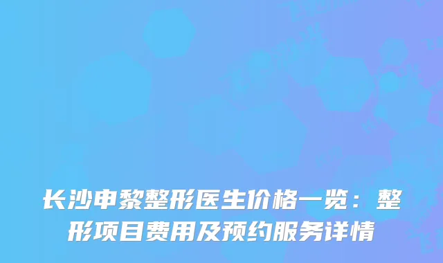 长沙申黎整形医生价格一览：整形项目费用及预约服务详情