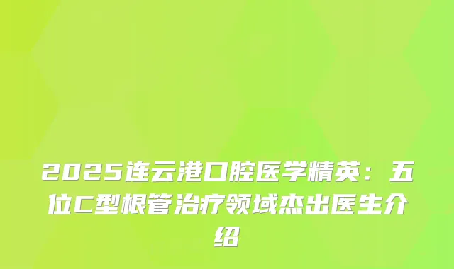 2025连云港口腔医学精英：五位C型根管领域杰出医生介绍