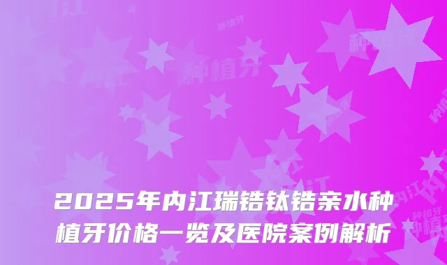 2025年内江瑞锆钛锆亲水种植牙价格一览及医院案例解析