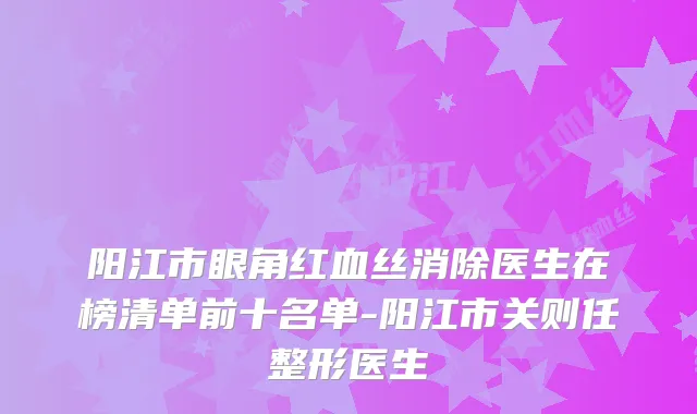 阳江市眼角红血丝消除医生在榜清单前十名单-阳江市关则任整形医生