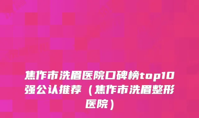 焦作市洗眉医院口碑榜top10强公认推荐（焦作市洗眉整形医院）