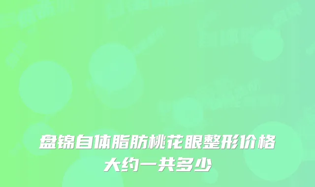 盘锦自体脂肪桃花眼整形价格大约一共多少