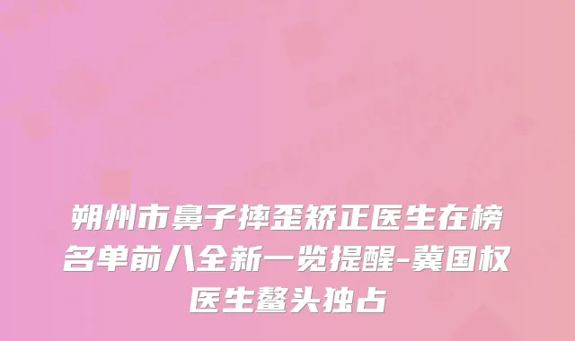 朔州市鼻子摔歪矫正医生在榜名单前八全新一览提醒-冀国权医生鳌头独占