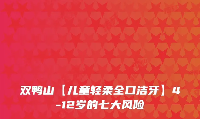 双鸭山【儿童轻柔全口洁牙】4-12岁的七大风险
