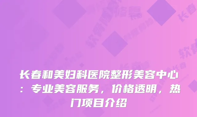 长春和美妇科医院整形美容中心：专业美容服务，价格透明，热门项目介绍
