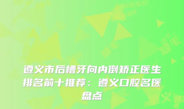 遵义市后槽牙向内倒矫正医生排名前十推荐:遵义口腔名医盘点