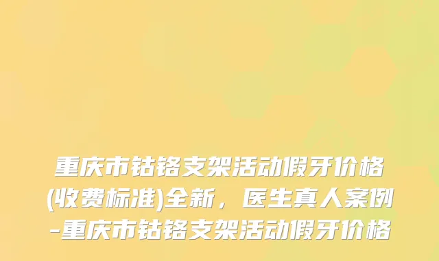 重庆市钴铬支架活动假牙价格(收费标准)全新，医生真人案例-重庆市钴铬支架活动假牙价格