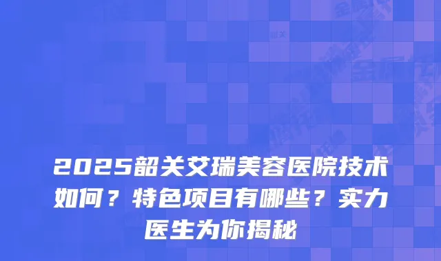 2025韶关艾瑞美容医院技术如何？特色项目有哪些？实力医生为你揭秘