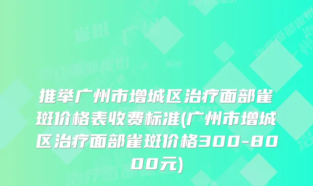 推举广州市增城区面部雀斑价格表收费标准(广州市增城区面部雀斑价格300-8000元)