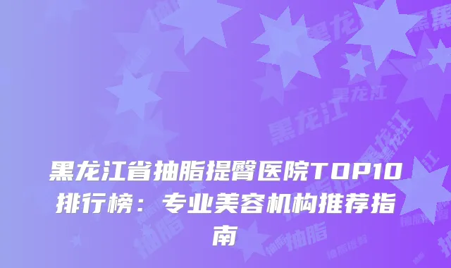 黑龙江省抽脂提臀医院TOP10排行榜：专业美容机构推荐指南