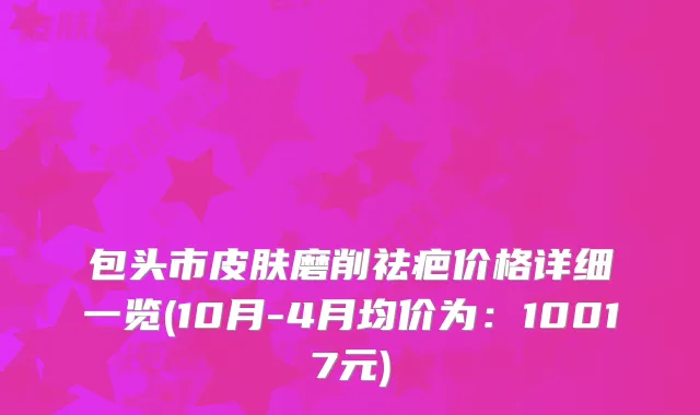 包头市皮肤磨削祛疤价格详细一览(10月-4月均价为：10017元)