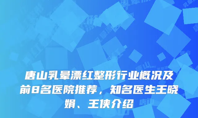 唐山乳晕漂红整形行业概况及前8名医院推荐，知名医生王晓娟、王侠介绍