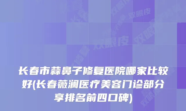 长春市蒜鼻子修复医院哪家比较好(长春薇澜医疗美容门诊部分享排名前四口碑)