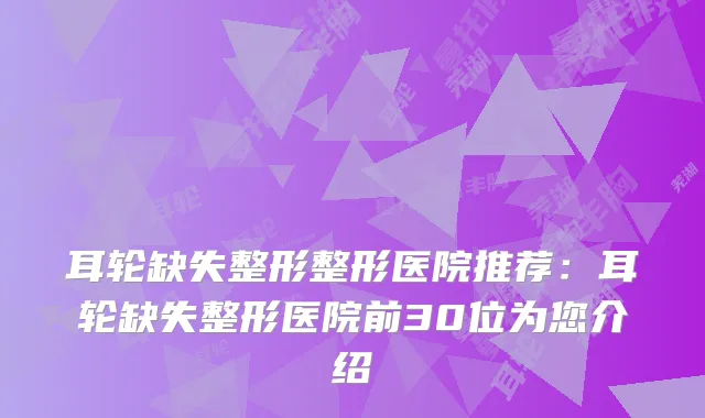 耳轮缺失整形整形医院推荐：耳轮缺失整形医院前30位为您介绍