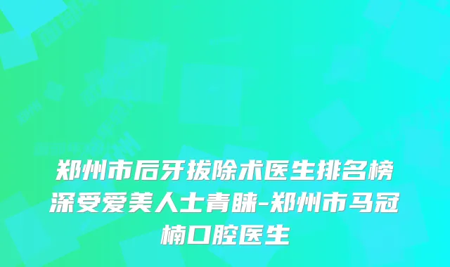 郑州市后牙拔除术医生排名榜深受爱美人士青睐-郑州市马冠楠口腔医生