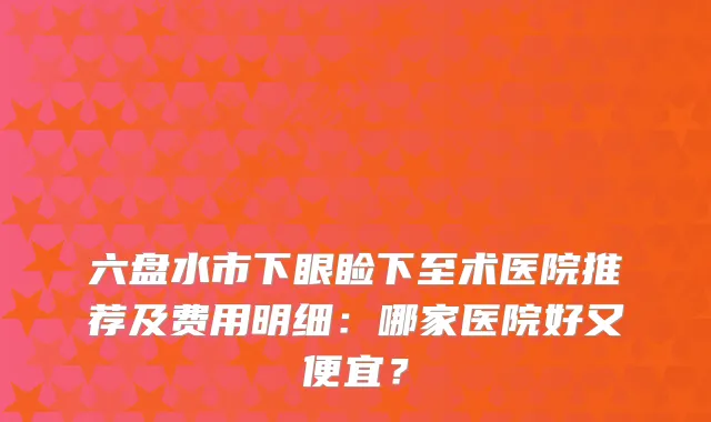 六盘水市下眼睑下至术医院推荐及费用明细：哪家医院好又便宜？