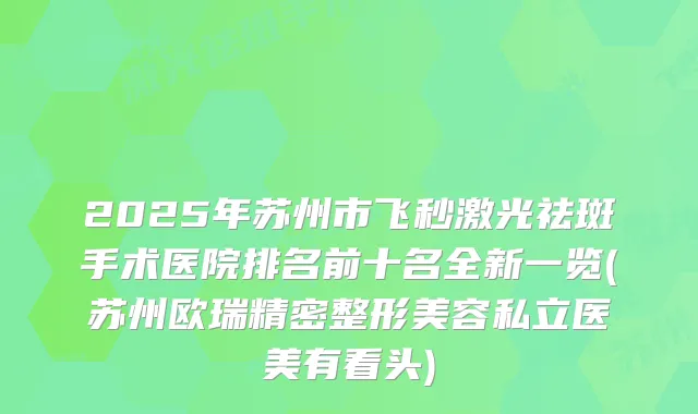 2025年苏州市飞秒激光祛斑手术医院排名前十名全新一览(苏州欧瑞精密整形美容私立医美有看头)