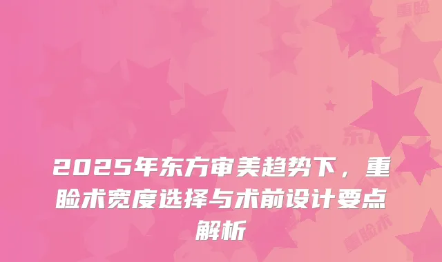 2025年东方审美趋势下，重睑术宽度选择与术前设计要点解析