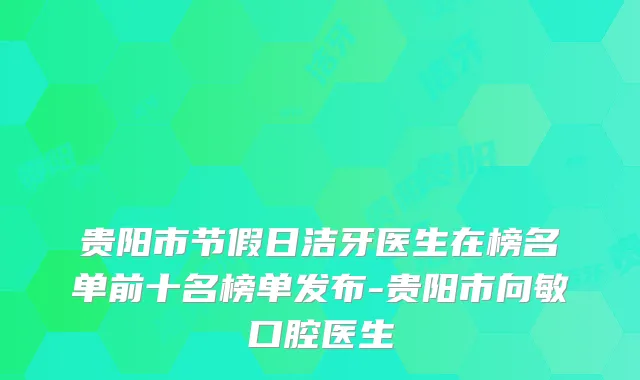 贵阳市节假日洁牙医生在榜名单前十名榜单发布-贵阳市向敏口腔医生