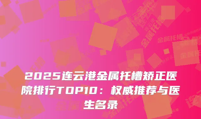 2025连云港金属托槽矫正医院排行TOP10：推荐与医生名录