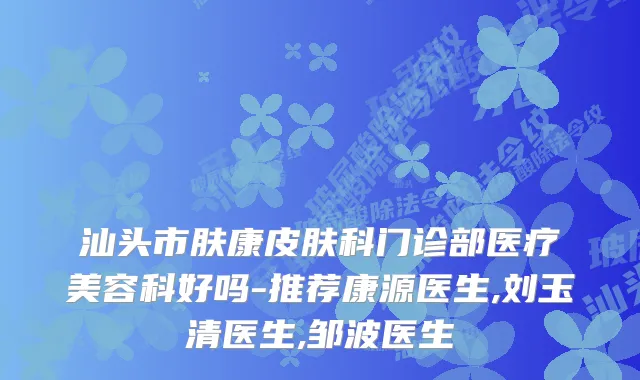 汕头市肤康皮肤科门诊部医疗美容科好吗-推荐康源医生,刘玉清医生,邹波医生